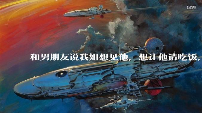 和男朋友说我姐想见他，想让他请吃饭，他觉得不应该他请客，这个人行不行?