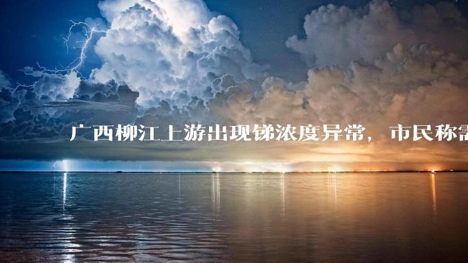广西柳江上游出现锑浓度异常，市民称需从消防栓接水或买水，锑可能带来哪些危害？当地需如何妥善解决？