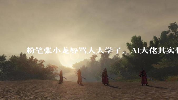 粉笔张小龙辱骂人大学子，AI大佬其实骨子很虚_上市公司_考公_讲座