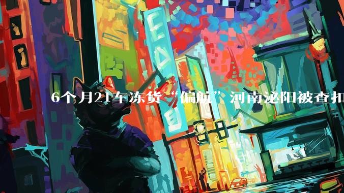 6个月21车冻货“偏航”河南泌阳被查扣最新进展：涉事公职人员被立案调查，受害货主拒绝庭前调解_货物_检测_冷冻货