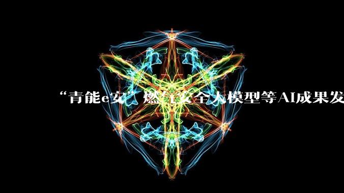 “青能e安”燃气安全大模型等AI成果发布，场景落地率达90%_人工智能_能源_数据