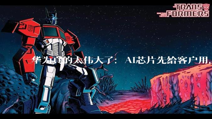华为真的太伟大了：AI芯片先给客户用，自己算力反而不够_企业_余承东_发展