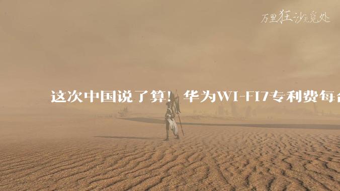 这次中国说了算！华为Wi-Fi7专利费每台0.5 美元，中国技术说了算_企业_全球_终端