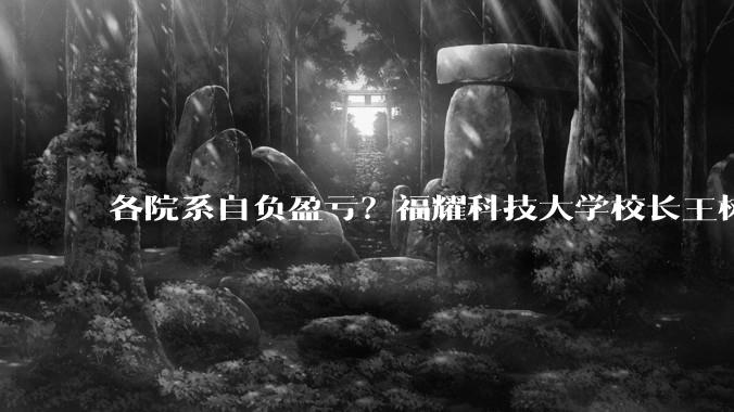 各院系自负盈亏？福耀科技大学校长王树国：绝非要求以盈利为目标_产业_科研_办学