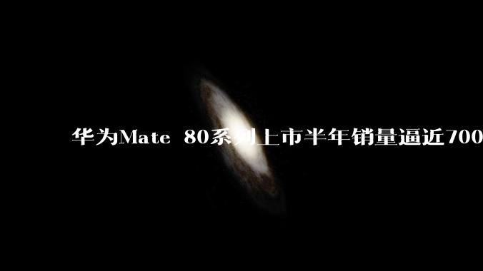 华为Mate 80系列上市半年销量逼近700万：稳坐国产高端旗舰第一名_鸿蒙_售价_突破