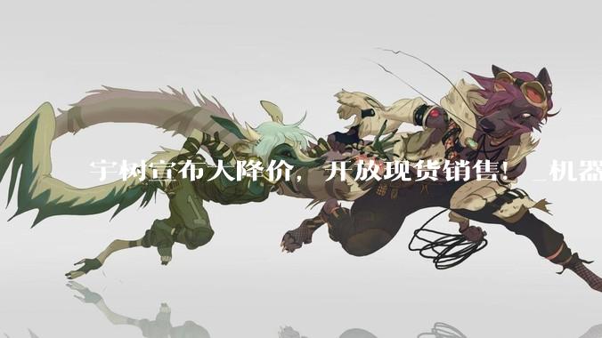宇树宣布大降价，开放现货销售！_机器人_人形_科技