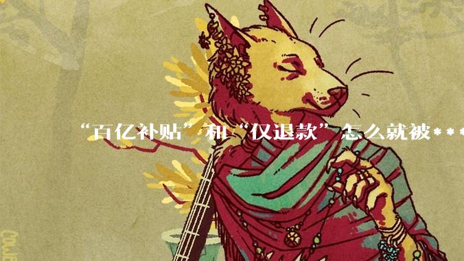 “百亿补贴”和“仅退款”怎么就被***喊打了？_平台_消费者_规则