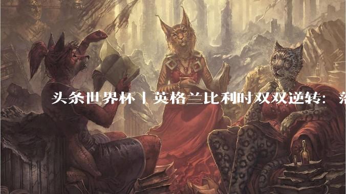 头条世界杯｜英格兰比利时双双逆转：落后不可怕，谁菜谁尴尬_凯恩_比赛_莱曼斯