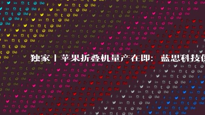 独家｜苹果折叠机量产在即：蓝思科技供 UTG，富士康高价招募临时工_蓝鲸_机型_玻璃