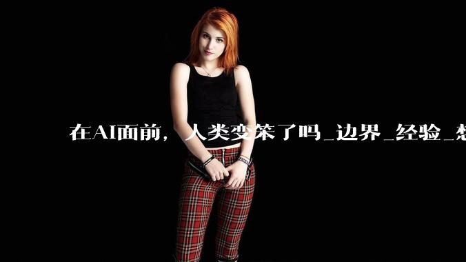 在AI面前，人类变笨了吗_边界_经验_想象力