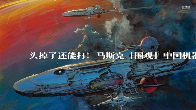 头掉了还能打！马斯克「围观」中国机器人格斗比赛：看笑了_动作_赛事_嘲讽