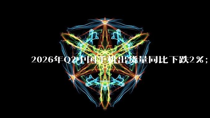 2026年Q2中国手机出货量同比下跌2%；华为、苹果逆势增长_Max_利润_定价
