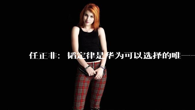 任正非：韬定律是华为可以选择的唯一一条突围道路_常道_半导体_代序