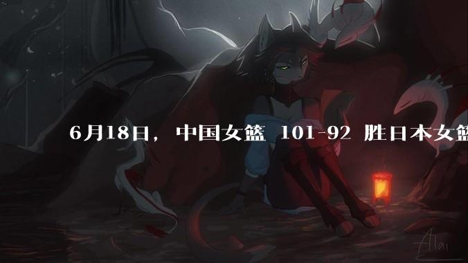 6月18日，中国女篮 101-92 胜日本女篮，张子宇 18 分韩旭18+11，如何评价本场比赛？