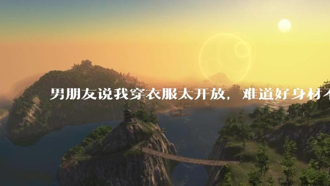 男朋友说我穿衣服太开放，难道好身材不应该显示出来吗？