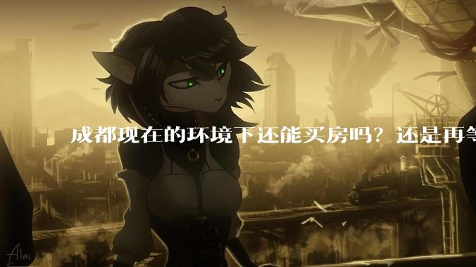 成都现在的环境下还能买房吗？还是再等几年看看？