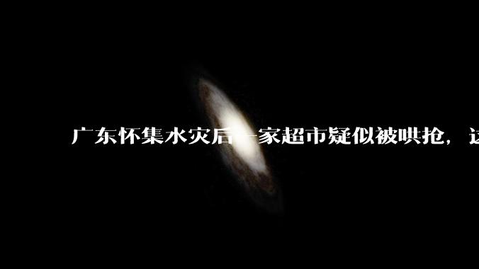 广东怀集水灾后一家超市疑似被哄抢，这种行为在灾难面前的道德和法律问题如何看待？