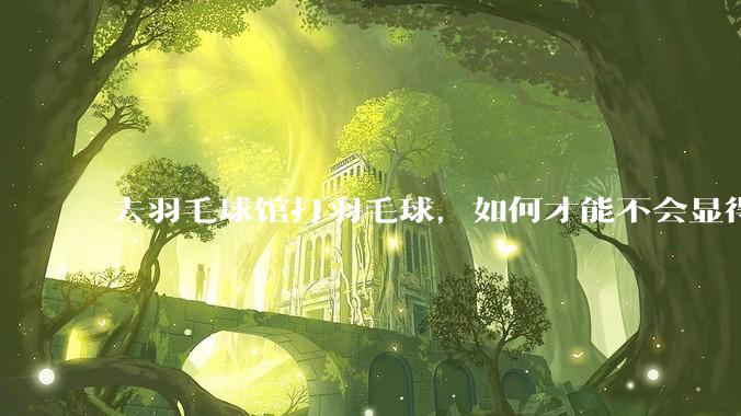 去羽毛球馆打羽毛球，如何才能不会显得太菜 ?