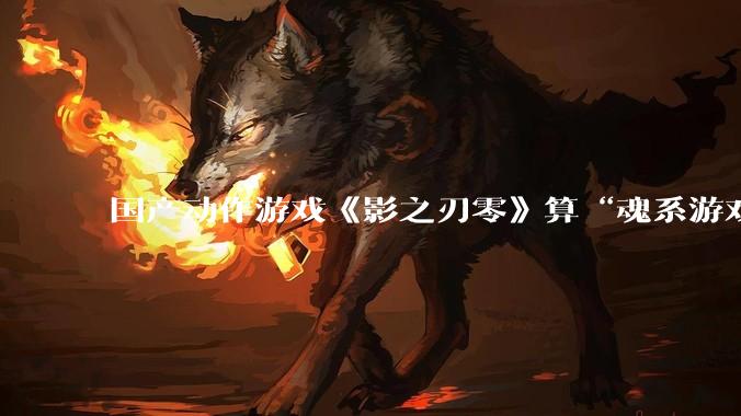 国产动作游戏《影之刃零》算“魂系游戏”吗？为什么许多制作组都在往“类魂”玩法上靠拢？